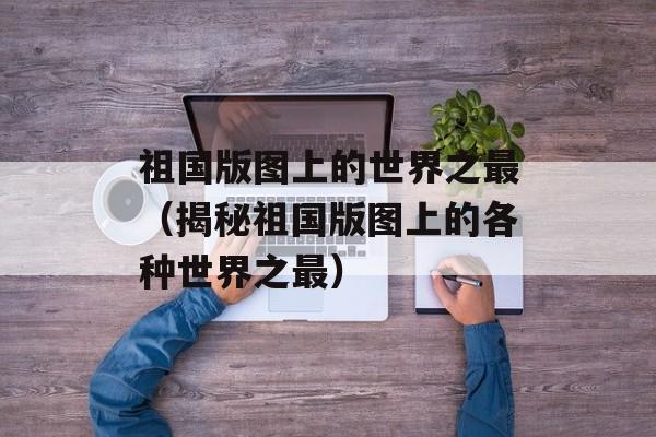 祖国版图上的世界之最（揭秘祖国版图上的各种世界之最）-第1张图片-