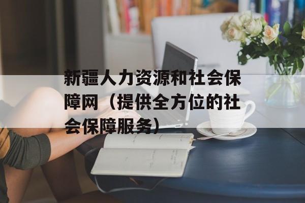 新疆人力资源和社会保障网（提供全方位的社会保障服务）-第1张图片-