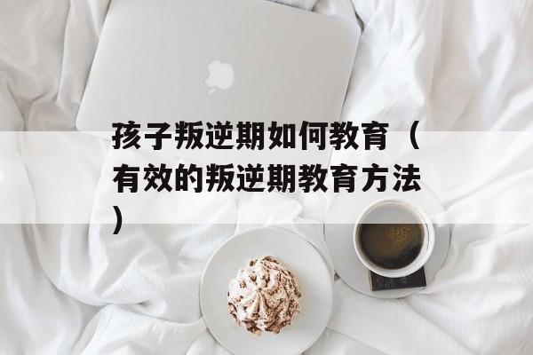 孩子叛逆期如何教育（有效的叛逆期教育方法）-第1张图片-