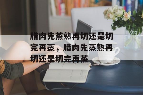 腊肉先蒸熟再切还是切完再蒸，腊肉先蒸熟再切还是切完再蒸-第1张图片-