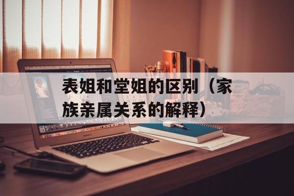 表姐和堂姐的区别（家族亲属关系的解释）-第1张图片-