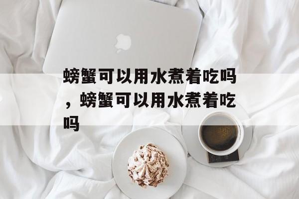 螃蟹可以用水煮着吃吗，螃蟹可以用水煮着吃吗-第1张图片-