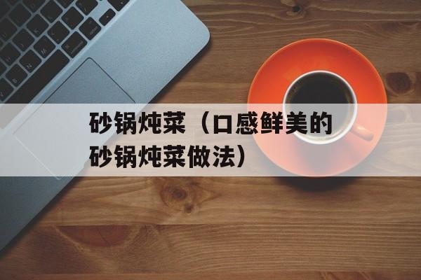 砂锅炖菜（口感鲜美的砂锅炖菜做法）-第1张图片-