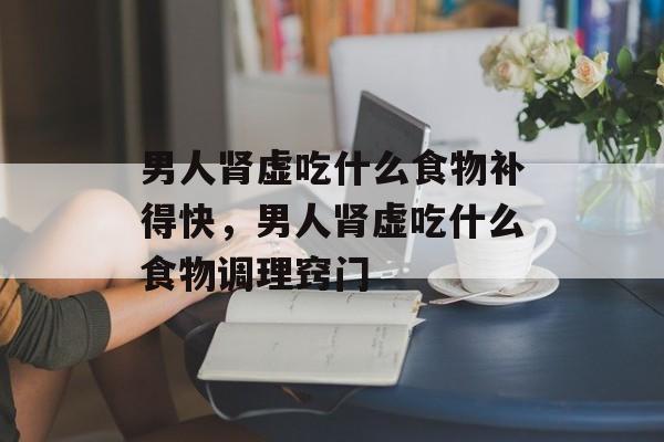 男人肾虚吃什么食物补得快，男人肾虚吃什么食物调理窍门-第1张图片-