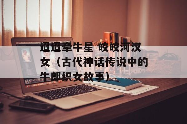 迢迢牵牛星 皎皎河汉女（古代神话传说中的牛郎织女故事）-第1张图片-