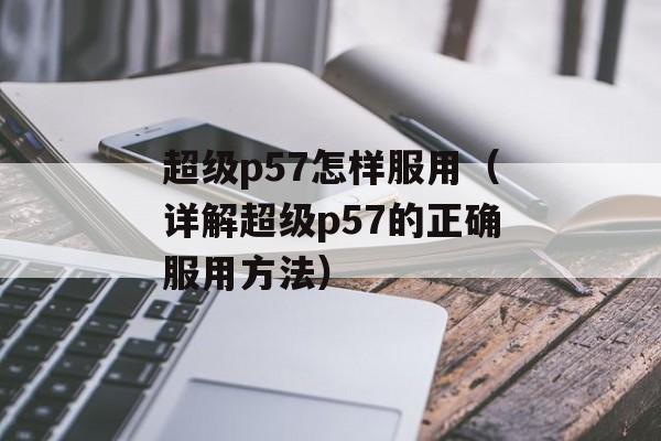 超级p57怎样服用（详解超级p57的正确服用方法）-第1张图片-