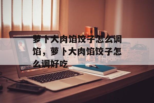 萝卜大肉馅饺子怎么调馅，萝卜大肉馅饺子怎么调好吃-第1张图片-