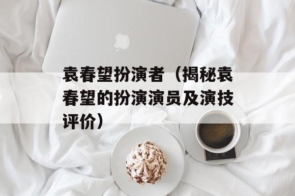 袁春望扮演者（揭秘袁春望的扮演演员及演技评价）-第1张图片-