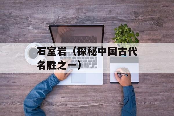 石室岩（探秘中国古代名胜之一）-第1张图片-