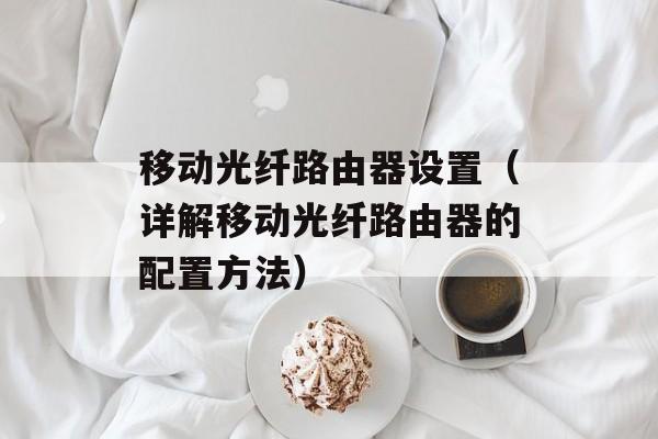 移动光纤路由器设置（详解移动光纤路由器的配置方法）-第1张图片-