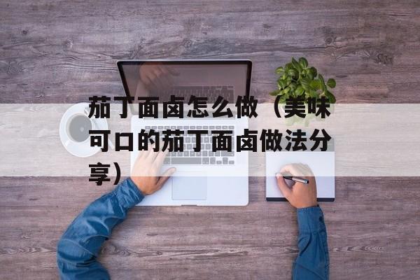 茄丁面卤怎么做（美味可口的茄丁面卤做法分享）-第1张图片-