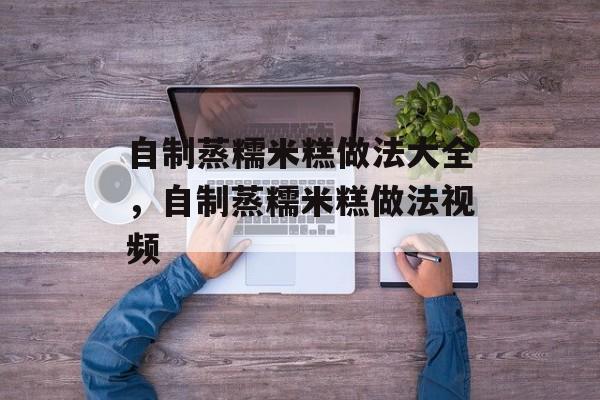 自制蒸糯米糕做法大全，自制蒸糯米糕做法视频-第1张图片-