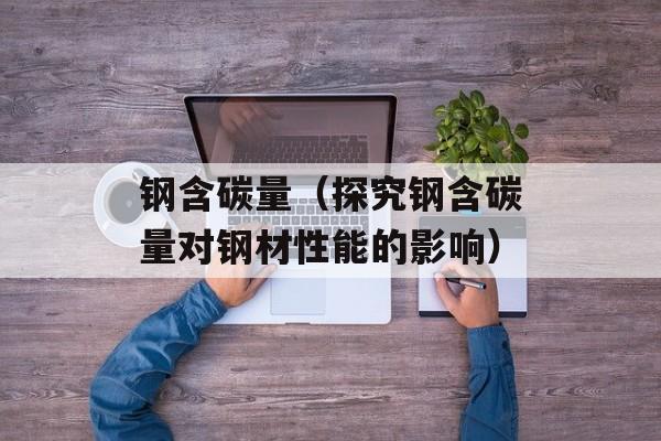 钢含碳量（探究钢含碳量对钢材性能的影响）-第1张图片-