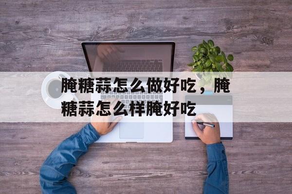腌糖蒜怎么做好吃，腌糖蒜怎么样腌好吃-第1张图片-