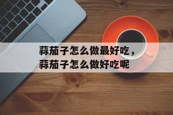 蒜茄子怎么做最好吃，蒜茄子怎么做好吃呢-第1张图片-