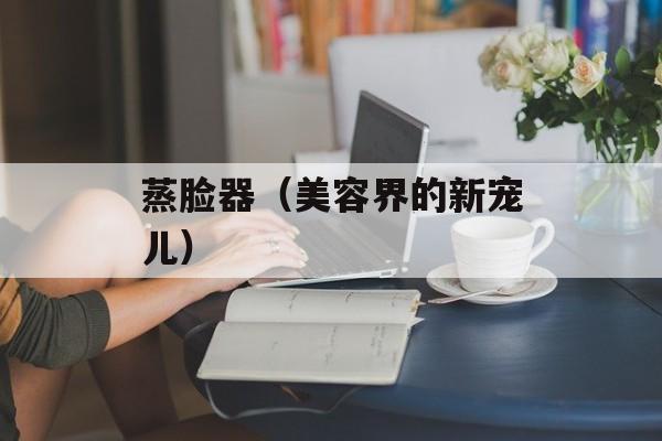 蒸脸器（美容界的新宠儿）-第1张图片-