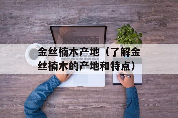 金丝楠木产地（了解金丝楠木的产地和特点）-第1张图片-