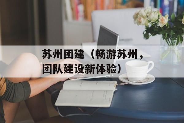 苏州团建（畅游苏州，团队建设新体验）-第1张图片-