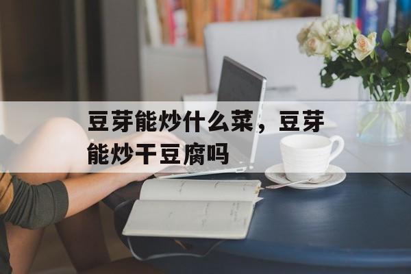 豆芽能炒什么菜，豆芽能炒干豆腐吗-第1张图片-