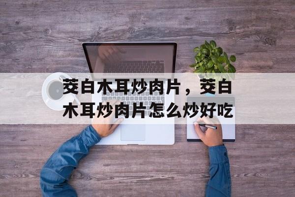 茭白木耳炒肉片，茭白木耳炒肉片怎么炒好吃-第1张图片-