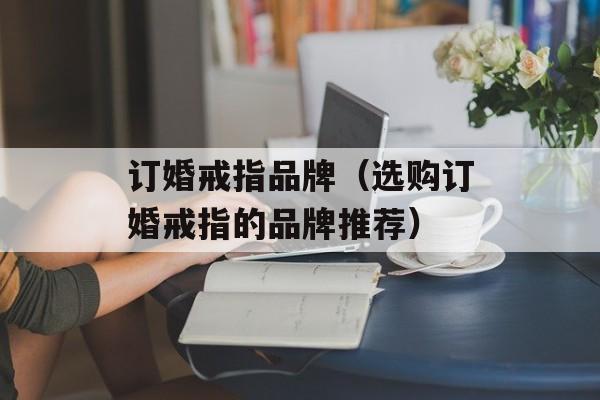 订婚戒指品牌（选购订婚戒指的品牌推荐）-第1张图片-