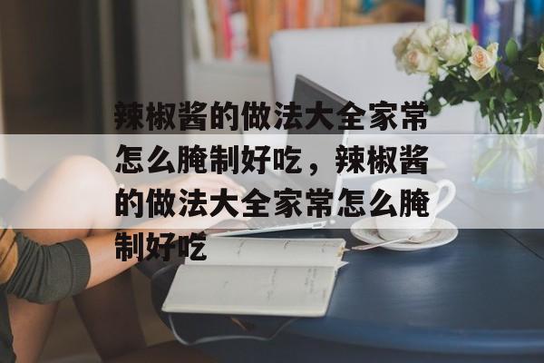 辣椒酱的做法大全家常怎么腌制好吃，辣椒酱的做法大全家常怎么腌制好吃-第1张图片-