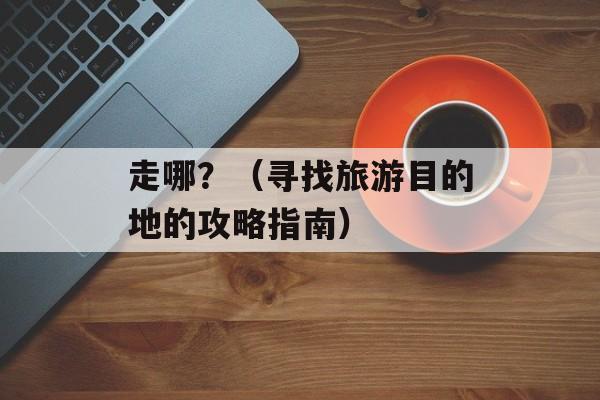 走哪？（寻找旅游目的地的攻略指南）-第1张图片-