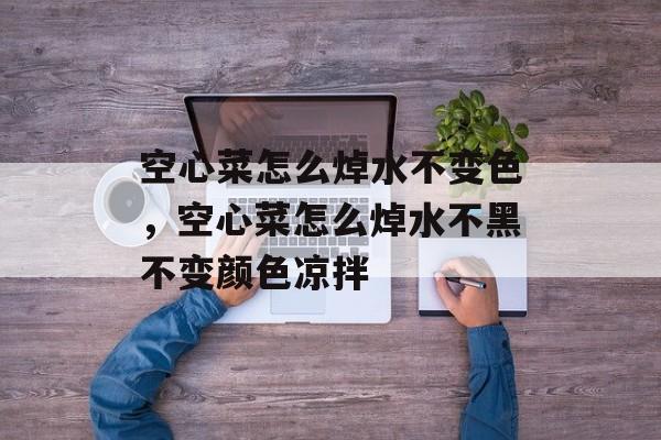 空心菜怎么焯水不变色，空心菜怎么焯水不黑不变颜色凉拌-第1张图片-
