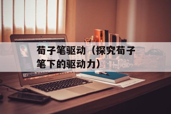 荀子笔驱动（探究荀子笔下的驱动力）-第1张图片-