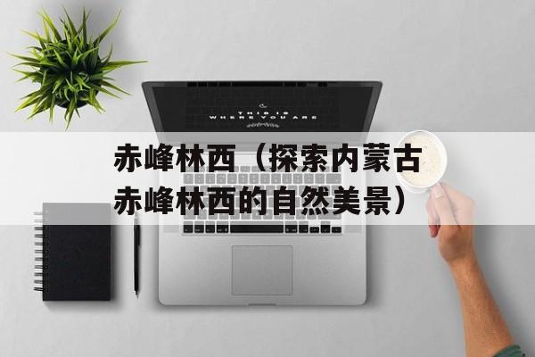 赤峰林西（探索内蒙古赤峰林西的自然美景）-第1张图片-