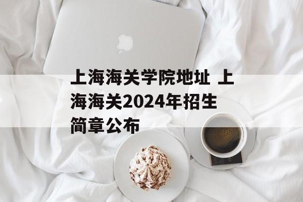 上海海关学院地址 上海海关2024年招生简章公布-第1张图片-