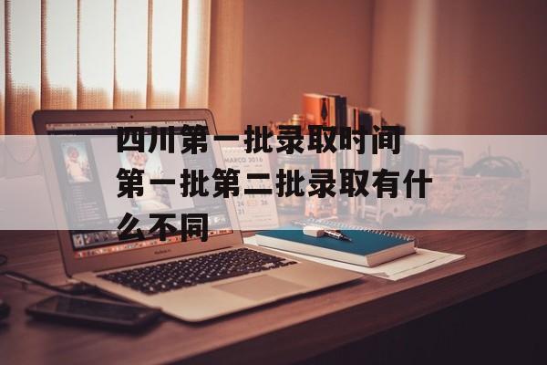 四川第一批录取时间 第一批第二批录取有什么不同-第1张图片-