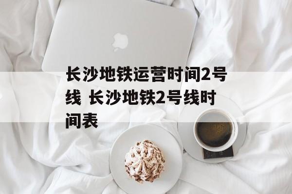长沙地铁运营时间2号线 长沙地铁2号线时间表-第1张图片-
