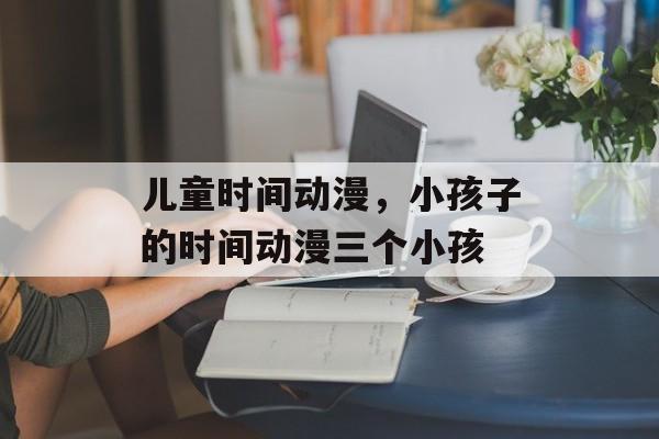 儿童时间动漫，小孩子的时间动漫三个小孩-第1张图片-