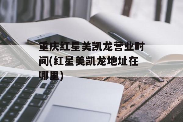 重庆红星美凯龙营业时间(红星美凯龙地址在哪里)-第1张图片-