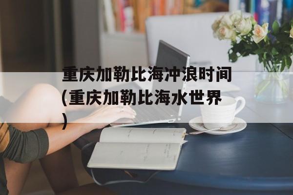 重庆加勒比海冲浪时间(重庆加勒比海水世界)-第1张图片-