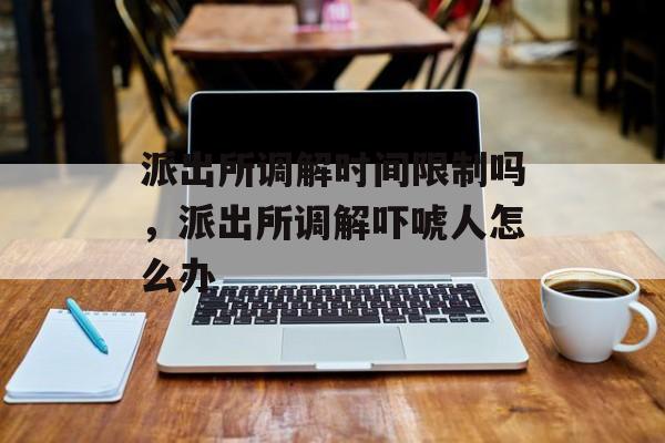 派出所调解时间限制吗，派出所调解吓唬人怎么办-第1张图片-