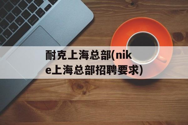 耐克上海总部(nike上海总部招聘要求)-第1张图片-