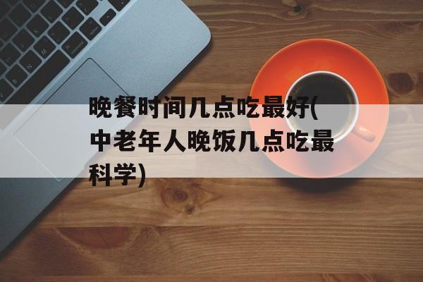 晚餐时间几点吃最好(中老年人晚饭几点吃最科学)-第1张图片-
