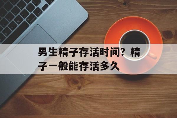 男生精子存活时间？精子一般能存活多久-第1张图片-