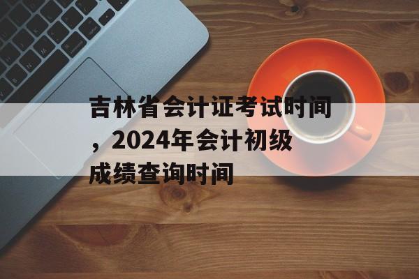 吉林省会计证考试时间，2024年会计初级成绩查询时间-第1张图片-