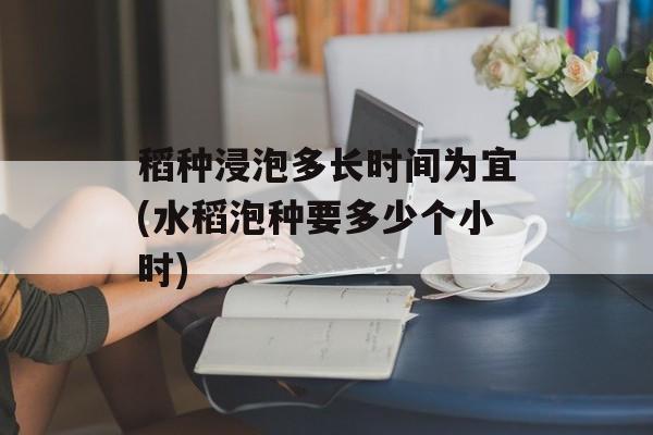 稻种浸泡多长时间为宜(水稻泡种要多少个小时)-第1张图片-