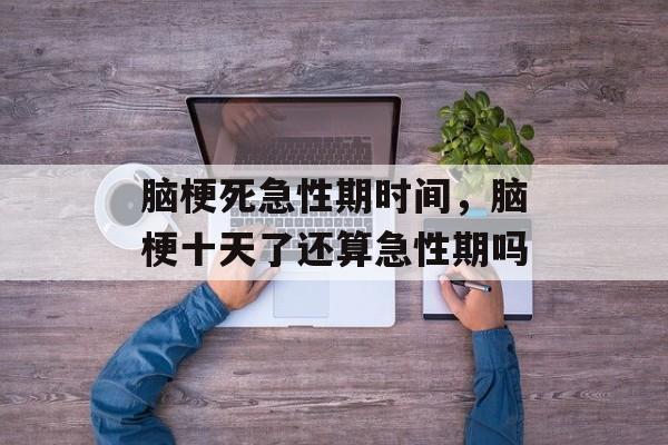 脑梗死急性期时间，脑梗十天了还算急性期吗-第1张图片-