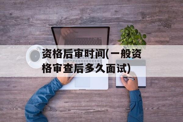 资格后审时间(一般资格审查后多久面试)-第1张图片-