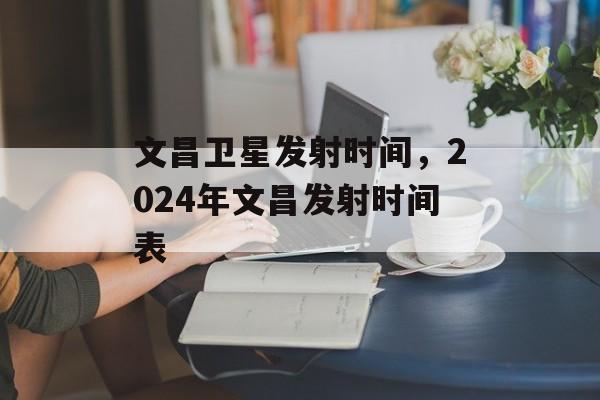 文昌卫星发射时间，2024年文昌发射时间表-第1张图片-