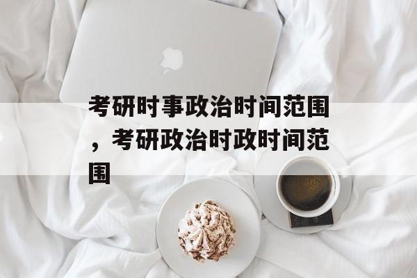 考研时事政治时间范围，考研政治时政时间范围-第1张图片-