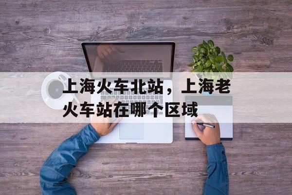 上海火车北站，上海老火车站在哪个区域-第1张图片-