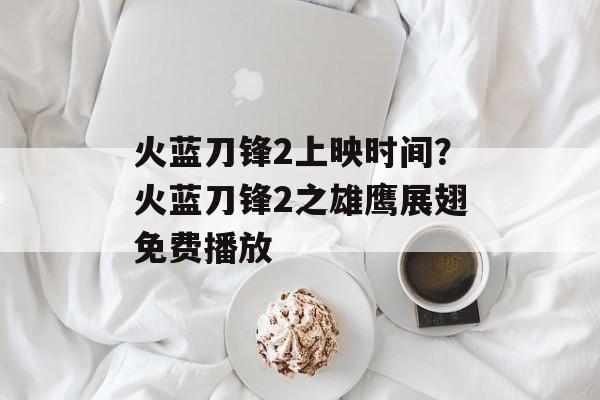 火蓝刀锋2上映时间？火蓝刀锋2之雄鹰展翅免费播放-第1张图片-