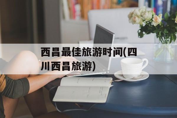 西昌最佳旅游时间(四川西昌旅游)-第1张图片-