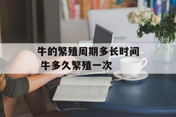 牛的繁殖周期多长时间 牛多久繁殖一次-第1张图片-